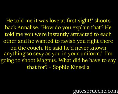 He told me it was love at first sight!" shoots back Annalise. "How do you explain that? He told me you were instantly attracted to each other and he wanted to ravish you right there on the couch. He said he'd never known anything so sexy as you in your uniform."<br /><br />I'm going to shoot Magnus. What did he have to say that for? - Sophie Kinsella