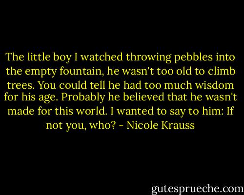 The little boy I watched throwing pebbles into the empty fountain, he wasn't too old to climb trees. You could tell he had too much wisdom for his age. Probably he believed that he wasn't made for this world. I wanted to say to him: If not you, who? - Nicole Krauss