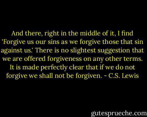 And there, right in the middle of it, I find 'Forgive us our sins as we forgive those that sin against us.' There is no slightest suggestion that we are offered forgiveness on any other terms. It is made perfectly clear that if we do not forgive we shall not be forgiven. - C.S. Lewis