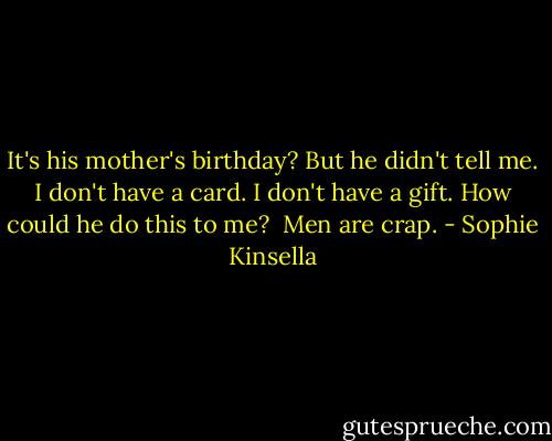 It's his mother's birthday? But he didn't tell me. I don't have a card. I don't have a gift. How could he do this to me?<br /><br />Men are crap. - Sophie Kinsella