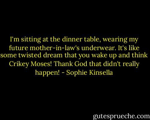 I'm sitting at the dinner table, wearing my future mother-in-law's underwear. It's like some twisted dream that you wake up and think Crikey Moses! Thank God that didn't really happen! - Sophie Kinsella