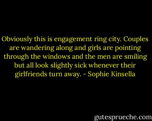 Obviously this is engagement ring city. Couples are wandering along and girls are pointing through the windows and the men are smiling but all look slightly sick whenever their girlfriends turn away. - Sophie Kinsella