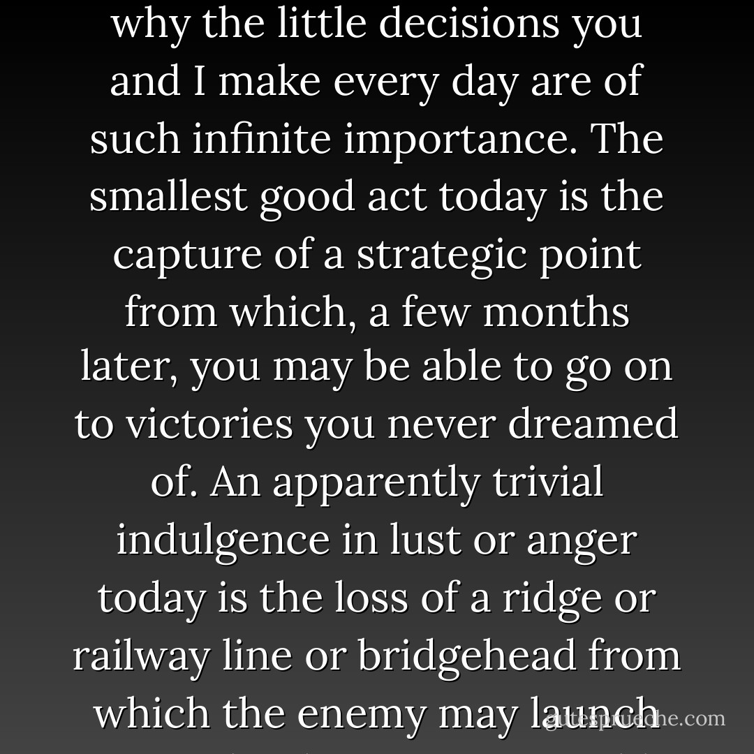 Good and evil both increase at compound interest. That is why the little decisions you and I make every day are of such infinite importance. The smallest good act today is the capture of a strategic point from which, a few months later, you may be able to go on to victories you never dreamed of. An apparently trivial indulgence in lust or anger today is the loss of a ridge or railway line or bridgehead from which the enemy may launch an attack otherwise impossible. - C.S. Lewis