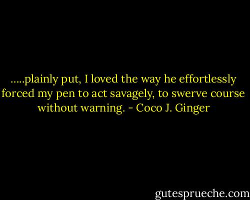 …..plainly put, I loved the way he effortlessly forced my pen to act savagely, to swerve course without warning. - Coco J. Ginger
