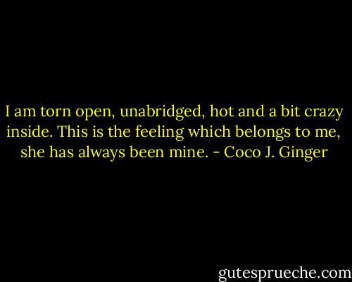 I am torn open, unabridged, hot and a bit crazy inside. This is the feeling which belongs to me, she has always been mine. - Coco J. Ginger