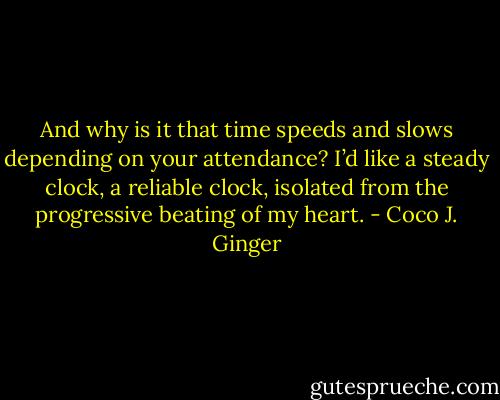 And why is it that time speeds and slows depending on your attendance? I’d like a steady clock, a reliable clock, isolated from the progressive beating of my heart. - Coco J. Ginger