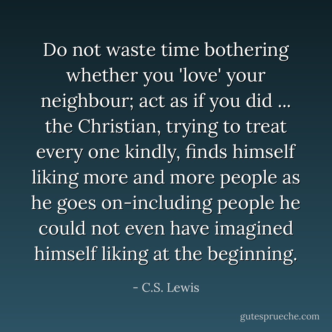Do not waste time bothering whether you 'love' your neighbour; act as if you did ... the Christian, trying to treat every one kindly, finds himself liking more and more people as he goes on-including people he could not even have imagined himself liking at the beginning. - C.S. Lewis