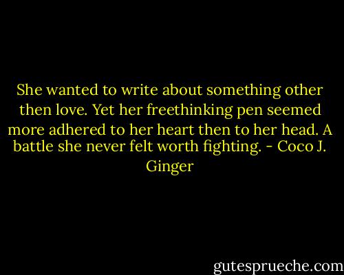 She wanted to write about something other then love. Yet her freethinking pen seemed more adhered to her heart then to her head. A battle she never felt worth fighting. - Coco J. Ginger