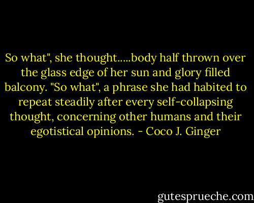 So what", she thought.....body half thrown over the glass edge of her sun and glory filled balcony. "So what", a phrase she had habited to repeat steadily after every self-collapsing thought, concerning other humans and their egotistical opinions. - Coco J. Ginger