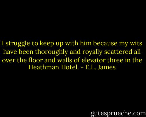 I struggle to keep up with him because my wits have been thoroughly and royally scattered all over the floor and walls of elevator three in the Heathman Hotel. - E.L. James