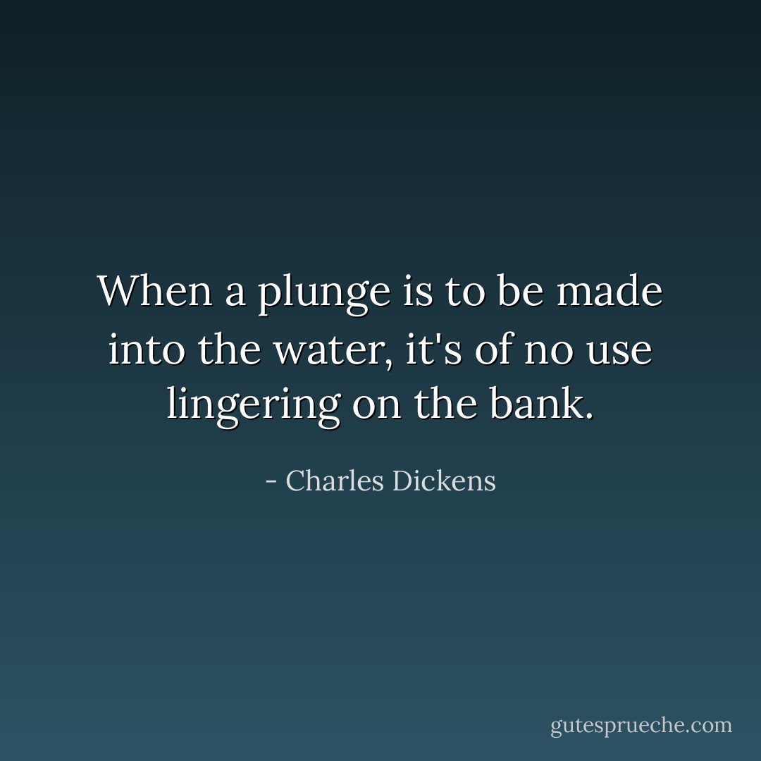 When a plunge is to be made into the water, it's of no use lingering on the bank. - Charles Dickens