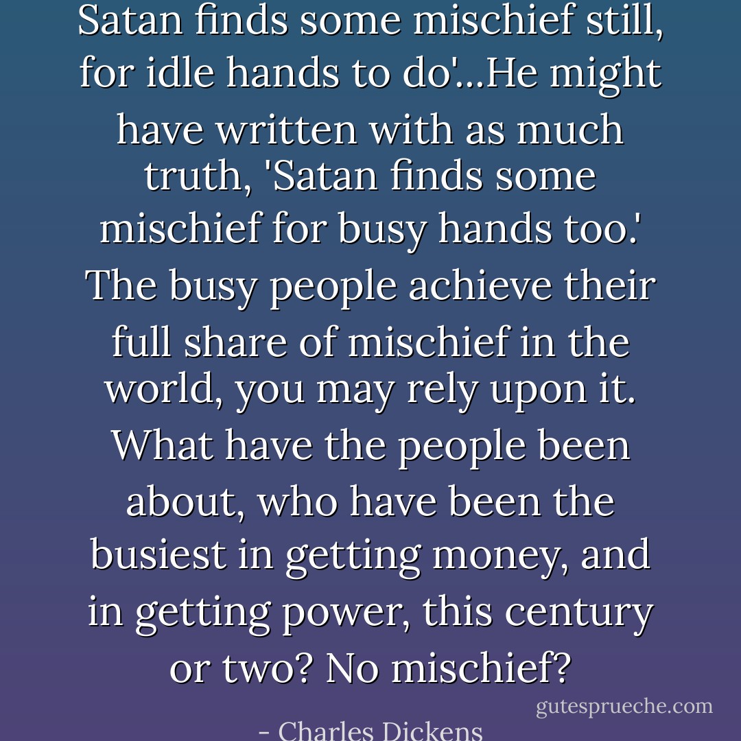 Satan finds some mischief still, for idle hands to do'...He might have written with as much truth, 'Satan finds some mischief for busy hands too.' The busy people achieve their full share of mischief in the world, you may rely upon it. What have the people been about, who have been the busiest in getting money, and in getting power, this century or two? No mischief? - Charles Dickens