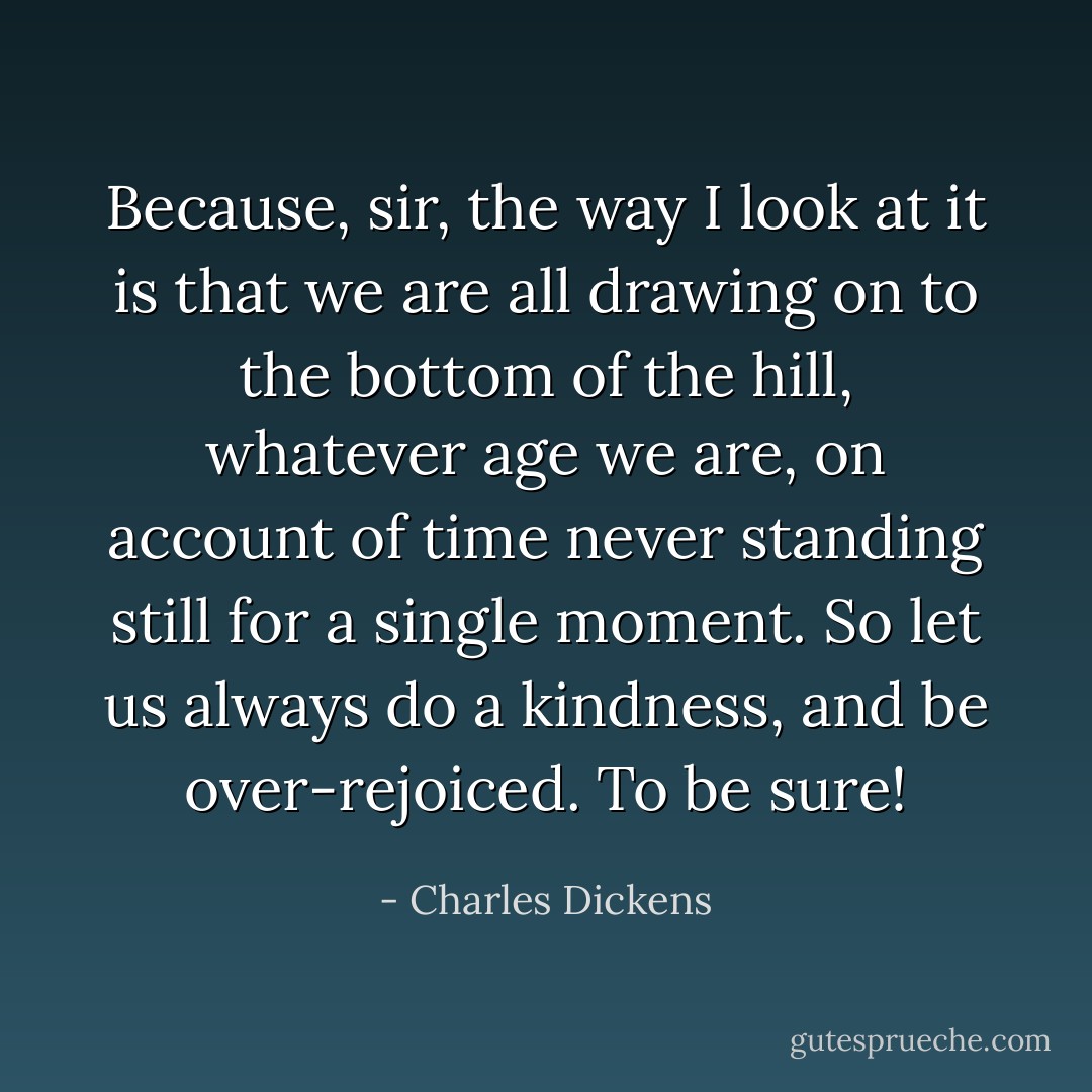 Because, sir, the way I look at it is that we are all drawing on to the bottom of the hill, whatever age we are, on account of time never standing still for a single moment. So let us always do a kindness, and be over-rejoiced. To be sure! - Charles Dickens