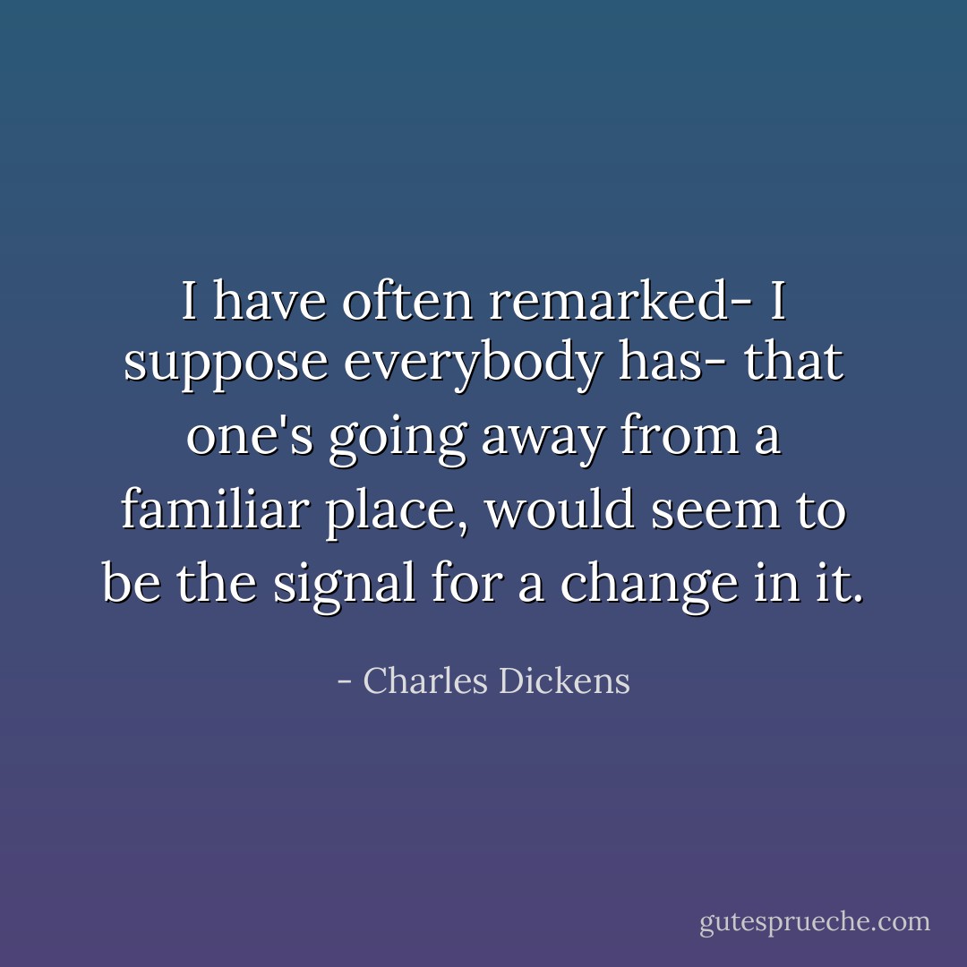I have often remarked- I suppose everybody has- that one's going away from a familiar place, would seem to be the signal for a change in it. - Charles Dickens