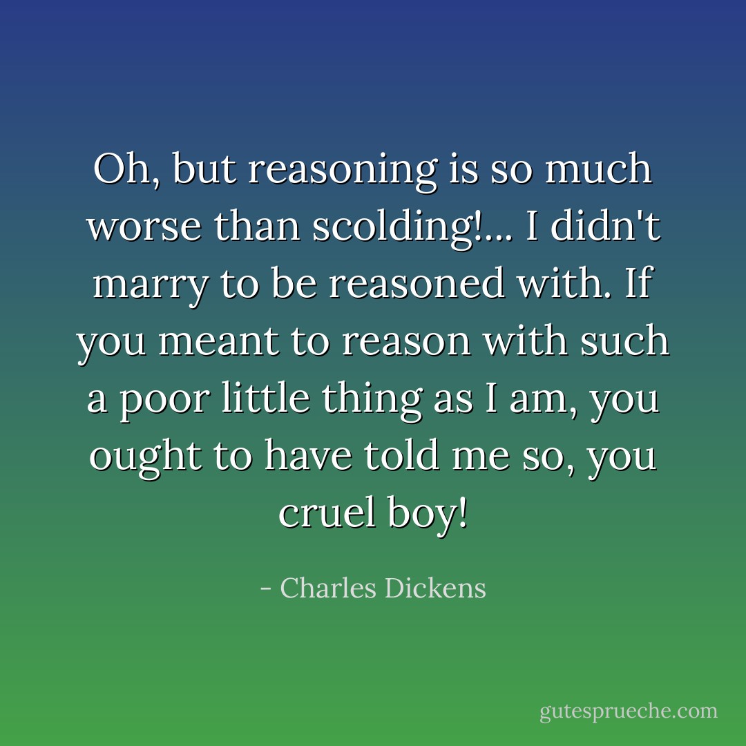 Oh, but reasoning is so much worse than scolding!... I didn't marry to be reasoned with. If you meant to reason with such a poor little thing as I am, you ought to have told me so, you cruel boy! - Charles Dickens