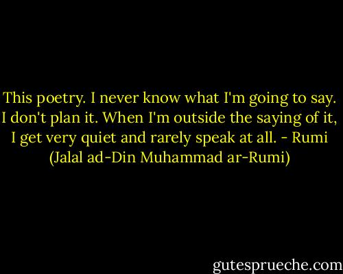This poetry. I never know what I'm going to say.<br />I don't plan it.<br />When I'm outside the saying of it,<br />I get very quiet and rarely speak at all. - Rumi (Jalal ad-Din Muhammad ar-Rumi)