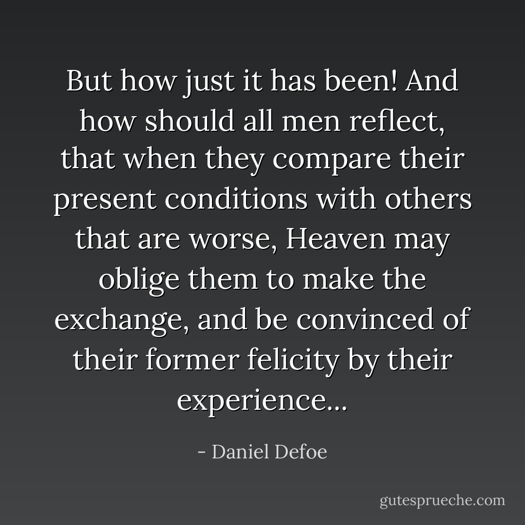 But how just it has been! And how should all men reflect, that when they compare their present conditions with others that are worse, Heaven may oblige them to make the exchange, and be convinced of their former felicity by their experience... - Daniel Defoe