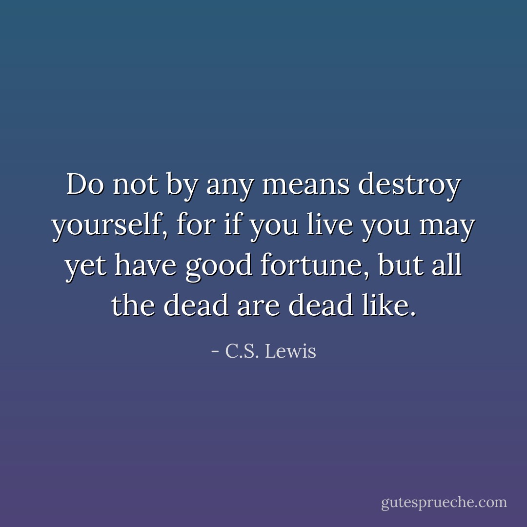 Do not by any means destroy yourself, for if you live you may yet have good fortune, but all the dead are dead like. - C.S. Lewis