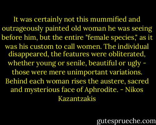 It was certainly not this mummified and outrageously painted old woman he was seeing before him, but the entire "female species," as it was his custom to call women. The individual disappeared, the features were obliterated, whether young or senile, beautiful or ugly - those were mere unimportant variations. Behind each woman rises the austere, sacred and mysterious face of Aphrodite. - Nikos Kazantzakis