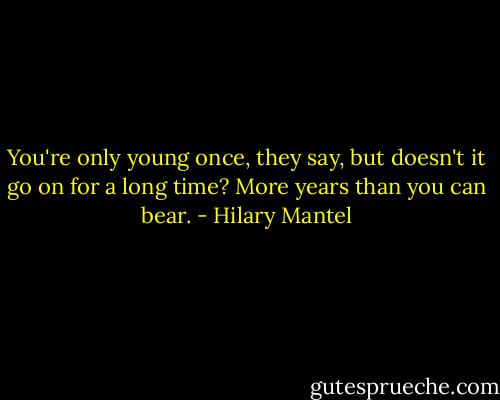 You're only young once, they say, but doesn't it go on for a long time? More years than you can bear. - Hilary Mantel