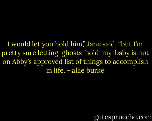 I would let you hold him,” Jane said, “but I’m pretty sure letting-ghosts-hold-my-baby is not on Abby’s approved list of things to accomplish in life. - allie burke