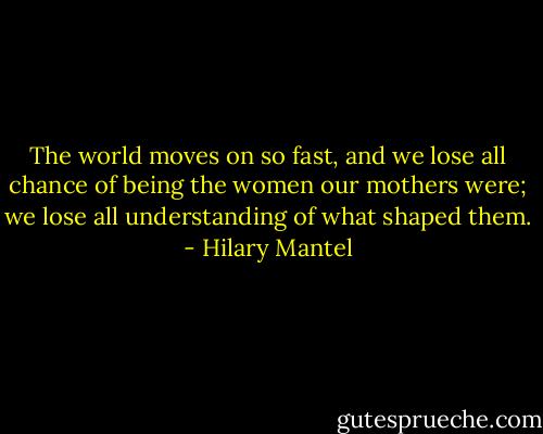 The world moves on so fast, and we lose all chance of being the women our mothers were; we lose all understanding of what shaped them. - Hilary Mantel
