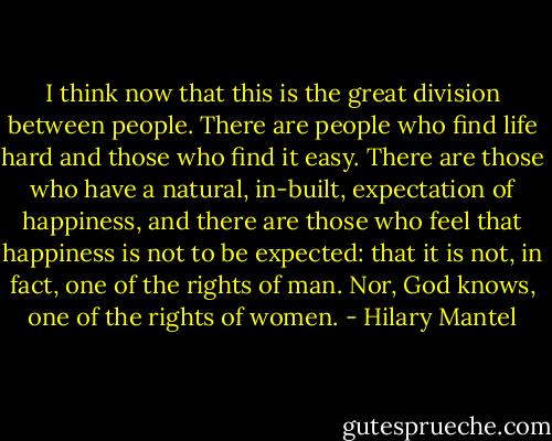 I think now that this is the great division between people. There are people who find life hard and those who find it easy. There are those who have a natural, in-built, expectation of happiness, and there are those who feel that happiness is not to be expected: that it is not, in fact, one of the rights of man. Nor, God knows, one of the rights of women. - Hilary Mantel