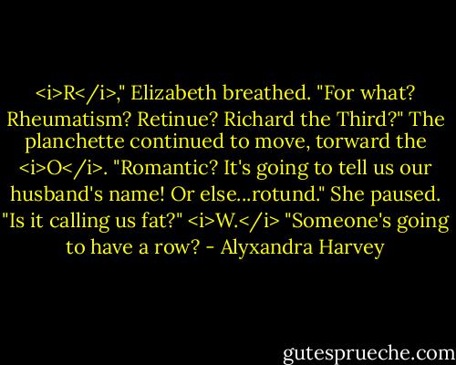 <i>R</i>," Elizabeth breathed. "For what? Rheumatism? Retinue? Richard the Third?"<br />The planchette continued to move, torward the <i>O</i>.<br />"Romantic? It's going to tell us our husband's name! Or else...rotund." She paused. "Is it calling us fat?"<br /><i>W.</i><br />"Someone's going to have a row? - Alyxandra Harvey