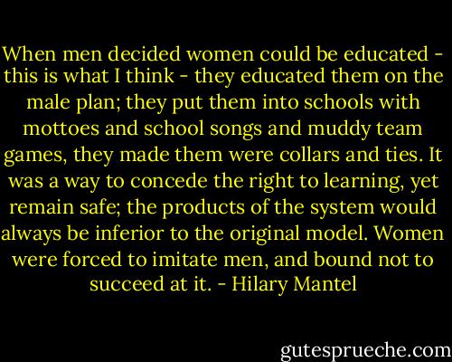 When men decided women could be educated - this is what I think - they educated them on the male plan; they put them into schools with mottoes and school songs and muddy team games, they made them were collars and ties. It was a way to concede the right to learning, yet remain safe; the products of the system would always be inferior to the original model. Women were forced to imitate men, and bound not to succeed at it. - Hilary Mantel