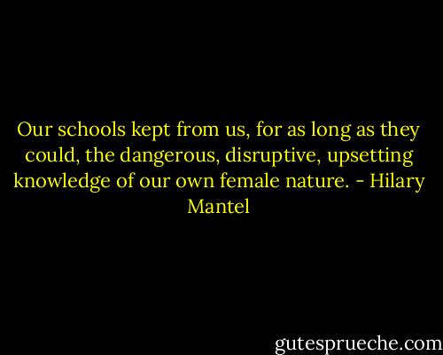 Our schools kept from us, for as long as they could, the dangerous, disruptive, upsetting knowledge of our own female nature. - Hilary Mantel