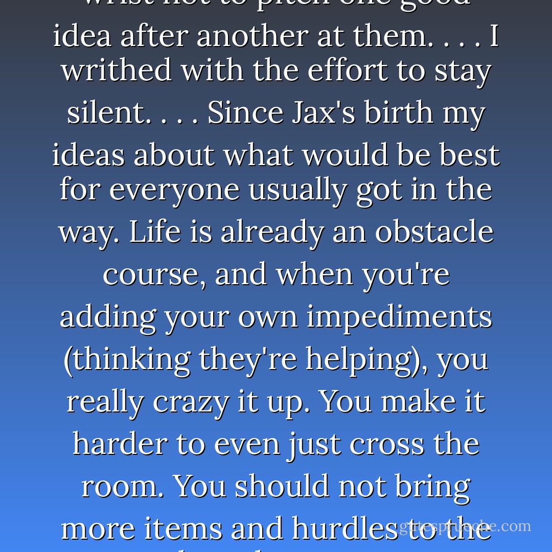I had to grip myself by the wrist not to pitch one good idea after another at them. . . . I writhed with the effort to stay silent. . . . Since Jax's birth my ideas about what would be best for everyone usually got in the way. Life is already an obstacle course, and when you're adding your own impediments (thinking they're helping), you really crazy it up. You make it harder to even just cross the room. You should not bring more items and hurdles to the obstacle course. - Anne Lamott