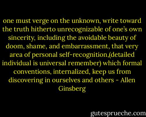 one must verge on the unknown, write toward the truth hitherto unrecognizable of one’s own sincerity, including the avoidable beauty of doom, shame, and embarrassment, that very area of personal self-recognition,(detailed individual is universal remember) which formal conventions, internalized, keep us from discovering in ourselves and others - Allen Ginsberg