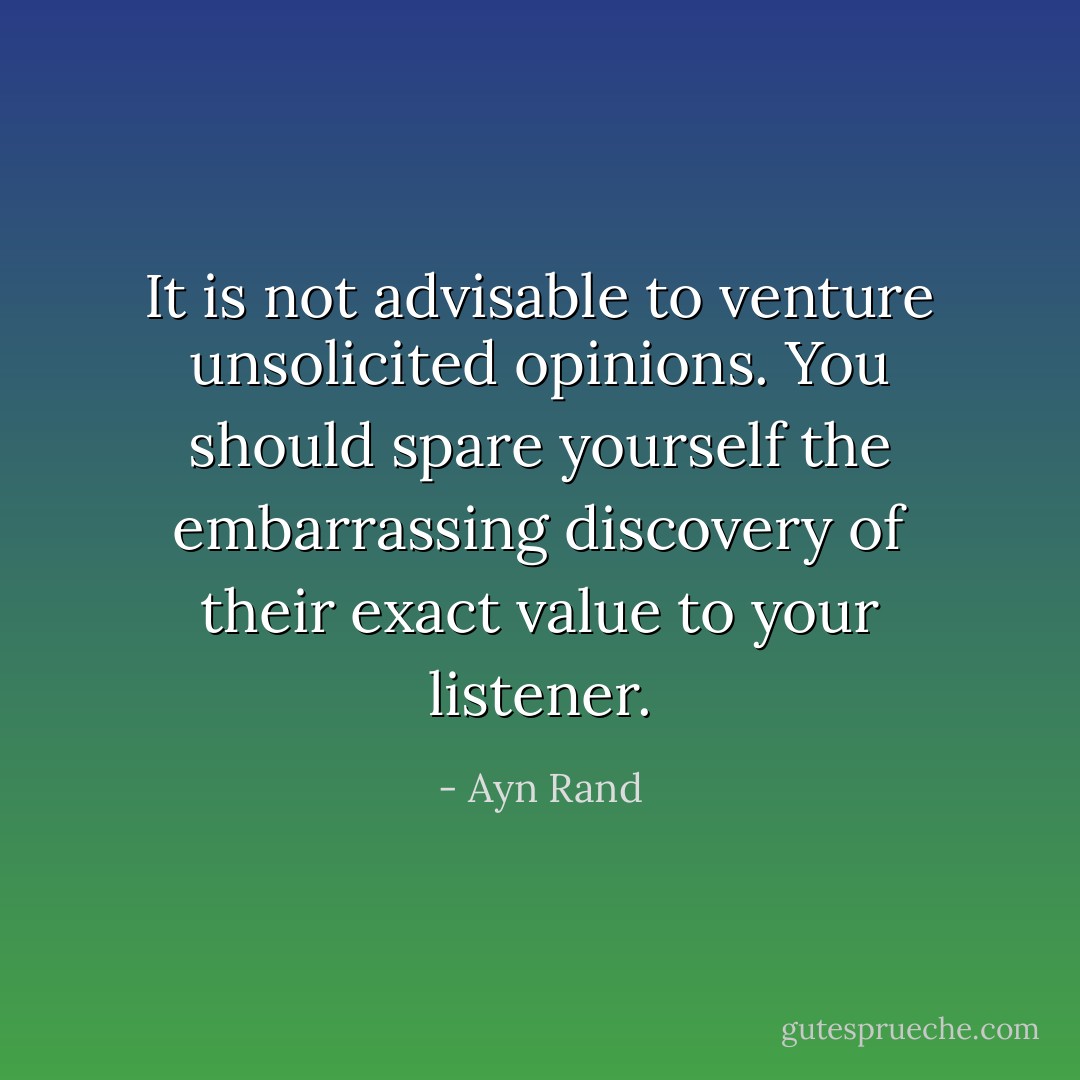It is not advisable to venture unsolicited opinions. You should spare yourself the embarrassing discovery of their exact value to your listener. - Ayn Rand