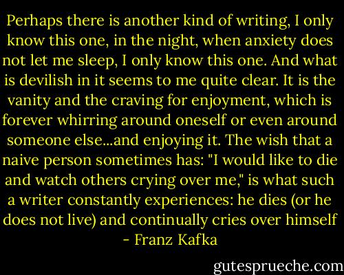 Perhaps there is another kind of writing, I only know this one, in the night, when anxiety does not let me sleep, I only know this one. And what is devilish in it seems to me quite clear. It is the vanity and the craving for enjoyment, which is forever whirring around oneself or even around someone else...and enjoying it. The wish that a naive person sometimes has: "I would like to die and watch others crying over me," is what such a writer constantly experiences: he dies (or he does not live) and continually cries over himself - Franz Kafka