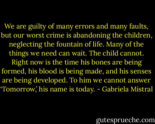 We are guilty of many errors and many faults, but our worst crime is abandoning the children, neglecting the fountain of life. Many of the things we need can wait. The child cannot. Right now is the time his bones are being formed, his blood is being made, and his senses are being developed. To him we cannot answer ‘Tomorrow,’ his name is today. - Gabriela Mistral