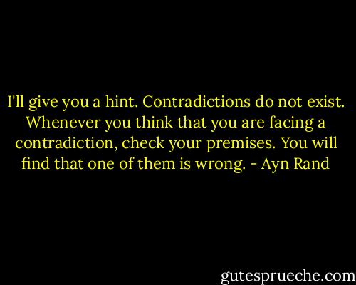 I'll give you a hint. Contradictions do not exist. Whenever you think that you are facing a contradiction, check your premises. You will find that one of them is wrong. - Ayn Rand