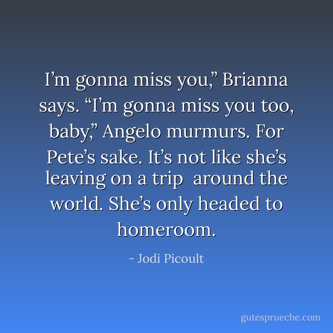 I’m gonna miss you,” Brianna says.<br />“I’m gonna miss you too, baby,” Angelo murmurs.<br />For Pete’s sake. It’s not like she’s leaving on a trip <br />around the world. She’s only headed to homeroom. - Jodi Picoult