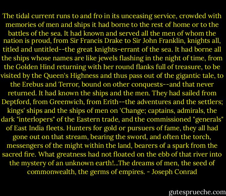 The tidal current runs to and fro in its unceasing service, crowded with memories of men and ships it had borne to the rest of home or to the battles of the sea. It had known and served all the men of whom the nation is proud, from Sir Francis Drake to Sir John Franklin, knights all, titled and untitled--the great knights-errant of the sea. It had borne all the ships whose names are like jewels flashing in the night of time, from the Golden Hind returning with her round flanks full of treasure, to be visited by the Queen's Highness and thus pass out of the gigantic tale, to the Erebus and Terror, bound on other conquests--and that never returned. It had known the ships and the men. They had sailed from Deptford, from Greenwich, from Erith--the adventures and the settlers; kings' ships and the ships of men on 'Change; captains, admirals, the dark "interlopers" of the Eastern trade, and the commissioned "generals" of East India fleets. Hunters for gold or pursuers of fame, they all had gone out on that stream, bearing the sword, and often the torch, messengers of the might within the land, bearers of a spark from the sacred fire. What greatness had not floated on the ebb of that river into the mystery of an unknown earth!...The dreams of men, the seed of commonwealth, the germs of empires. - Joseph Conrad