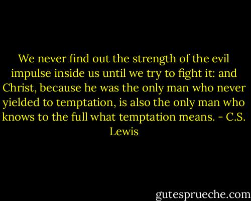 We never find out the strength of the evil impulse inside us until we try to fight it: and Christ, because he was the only man who never yielded to temptation, is also the only man who knows to the full what temptation means. - C.S. Lewis