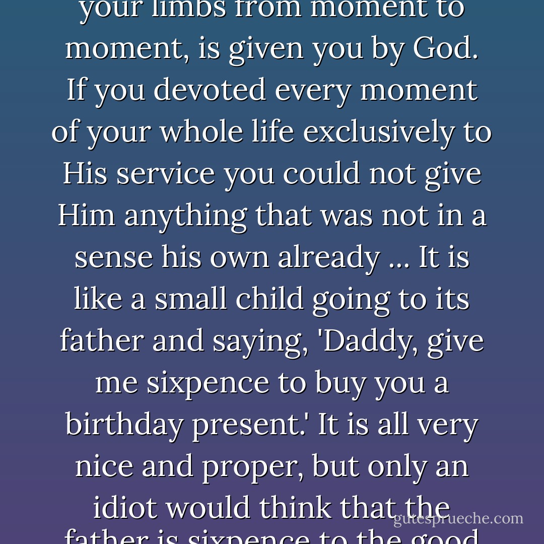 Every faculty you have, your power of thinking or of moving your limbs from moment to moment, is given you by God. If you devoted every moment of your whole life exclusively to His service you could not give Him anything that was not in a sense his own already ... It is like a small child going to its father and saying, 'Daddy, give me sixpence to buy you a birthday present.' It is all very nice and proper, but only an idiot would think that the father is sixpence to the good on the transaction. - C.S. Lewis