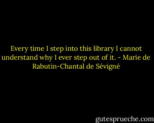 Every time I step into this library I cannot understand why I ever step out of it. - Marie de Rabutin-Chantal de Sévigné