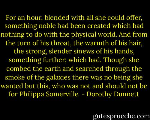 For an hour, blended with all she could offer, something noble had been created which had nothing to do with the physical world. And from the turn of his throat, the warmth of his hair, the strong, slender sinews of his hands, something further; which had. Though she combed the earth and searched through the smoke of the galaxies there was no being she wanted but this, who was not and should not be for Philippa Somerville. - Dorothy Dunnett