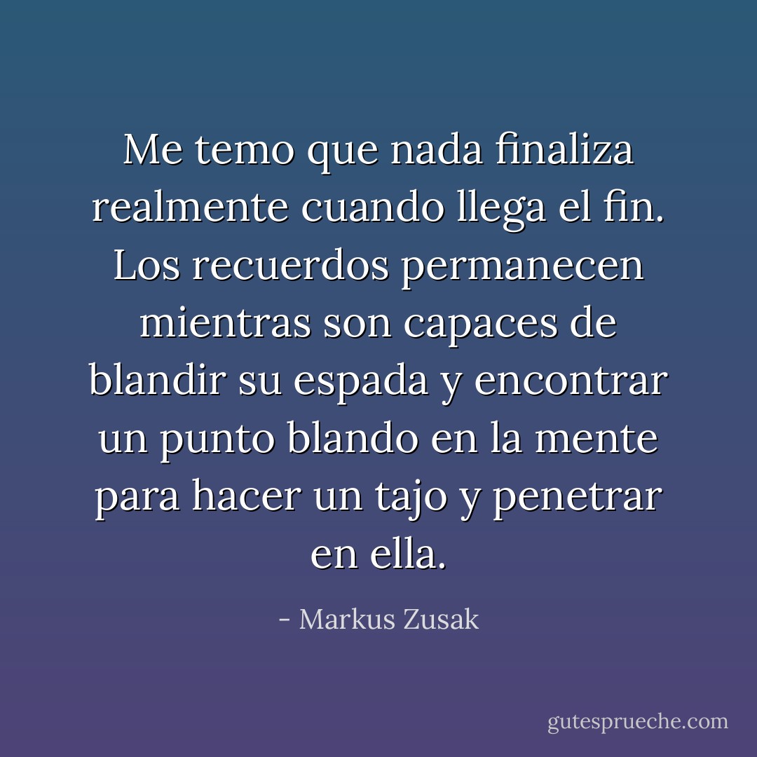 Me temo que nada finaliza realmente cuando llega el fin. Los recuerdos permanecen mientras son capaces de blandir su espada y encontrar un punto blando en la mente para hacer un tajo y penetrar en ella. - Markus Zusak