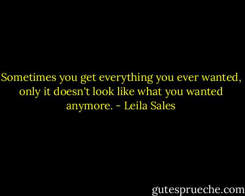 Sometimes you get everything you ever wanted, only it doesn't look like what you wanted anymore. - Leila Sales