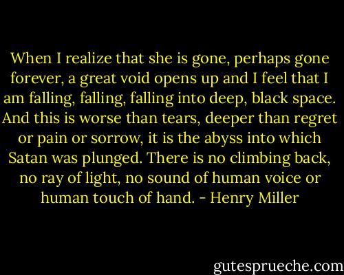 When I realize that she is gone, perhaps gone forever, a great void opens up and I feel that I am falling, falling, falling into deep, black space. And this is worse than tears, deeper than regret or pain or sorrow, it is the abyss into which Satan was plunged. There is no climbing back, no ray of light, no sound of human voice or human touch of hand. - Henry Miller