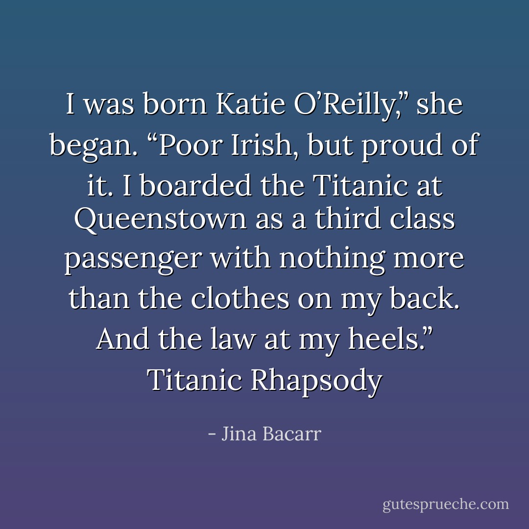 I was born Katie O’Reilly,” she began. “Poor Irish, but proud of it. I boarded the Titanic at Queenstown as a third class passenger with nothing more than the clothes on my back. And the law at my heels.” Titanic Rhapsody - Jina Bacarr