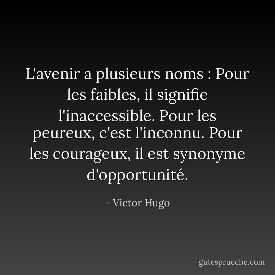 L'avenir a plusieurs noms : Pour les faibles, il signifie l'inaccessible. Pour les peureux, c'est l'inconnu. Pour les courageux, il est synonyme d'opportunité. - Victor Hugo