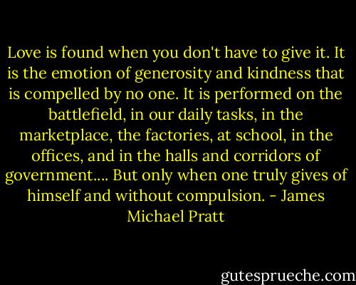 Love is found when you don't have to give it. It is the emotion of generosity and kindness that is compelled by no one. It is performed on the battlefield, in our daily tasks, in the marketplace, the factories, at school, in the offices, and in the halls and corridors of government.... But only when one truly gives of himself and without compulsion. - James Michael Pratt