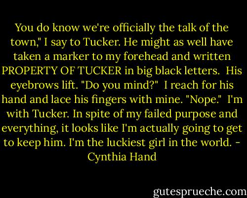 You do know we're officially the talk of the town," I say to Tucker. He might as well have taken a marker to my forehead and written PROPERTY OF TUCKER in big black letters.<br /><br />His eyebrows lift. "Do you mind?"<br /><br />I reach for his hand and lace his fingers with mine. "Nope."<br /><br />I'm with Tucker. In spite of my failed purpose and everything, it looks like I'm actually going to get to keep him. I'm the luckiest girl in the world. - Cynthia Hand