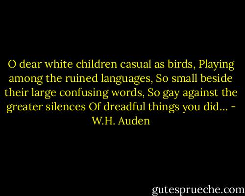 O dear white children casual as birds,<br />Playing among the ruined languages,<br />So small beside their large confusing words,<br />So gay against the greater silences<br />Of dreadful things you did… - W.H. Auden